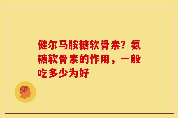 健尔马胺糖软骨素？氨糖软骨素的作用，一般吃多少为好
