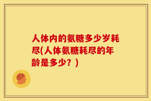 人体内的氨糖多少岁耗尽(人体氨糖耗尽的年龄是多少？)