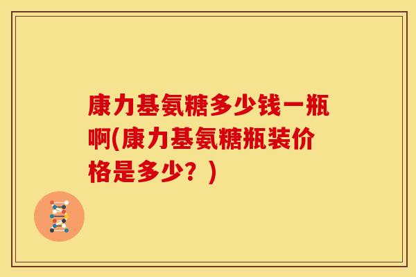 康力基氨糖多少钱一瓶啊(康力基氨糖瓶装价格是多少？)