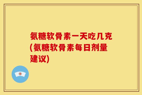 氨糖软骨素一天吃几克(氨糖软骨素每日剂量建议)