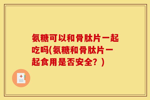 氨糖可以和骨肽片一起吃吗(氨糖和骨肽片一起食用是否安全？)