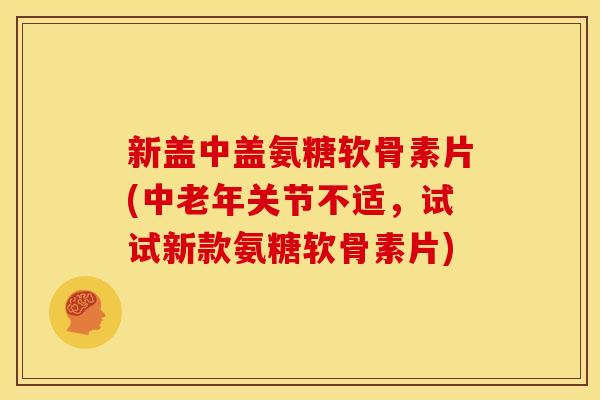 新盖中盖氨糖软骨素片(中老年关节不适，试试新款氨糖软骨素片)