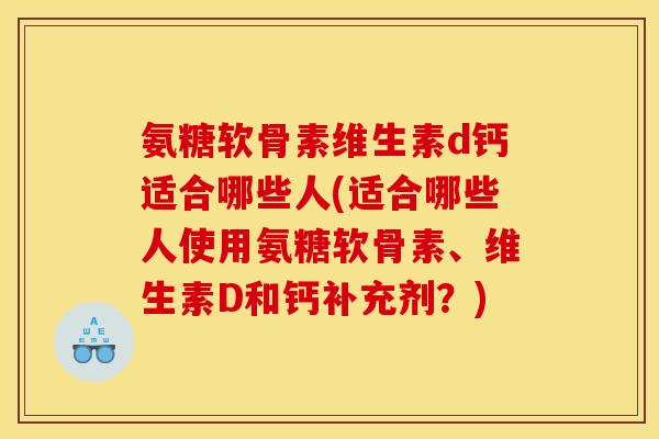 氨糖软骨素维生素d钙适合哪些人(适合哪些人使用氨糖软骨素、维生素D和钙补充剂？)