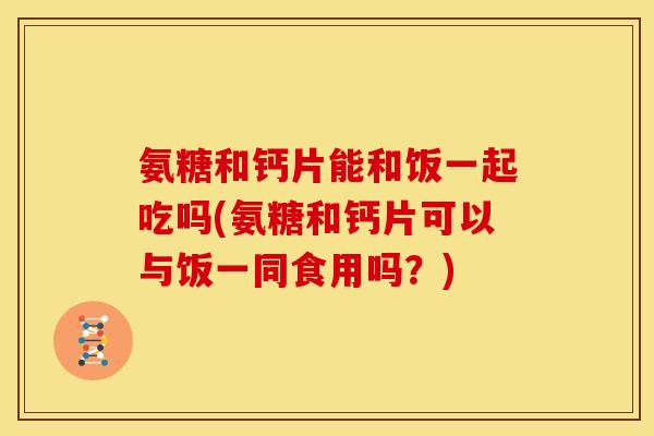 氨糖和钙片能和饭一起吃吗(氨糖和钙片可以与饭一同食用吗？)