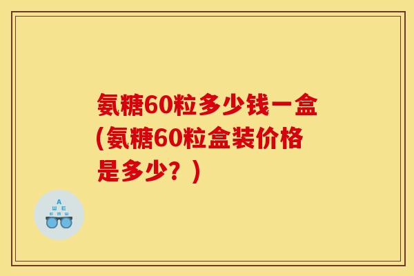 氨糖60粒多少钱一盒(氨糖60粒盒装价格是多少？)
