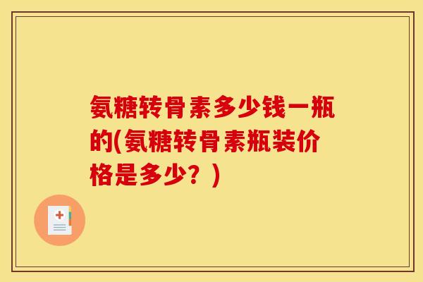 氨糖转骨素多少钱一瓶的(氨糖转骨素瓶装价格是多少？)
