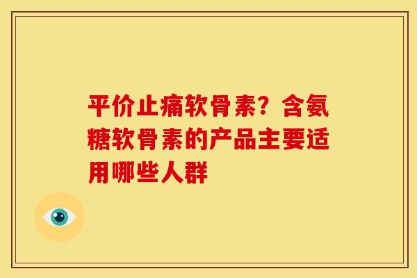 平价止痛软骨素？含氨糖软骨素的产品主要适用哪些人群
