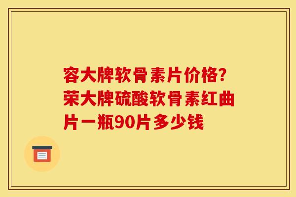容大牌软骨素片价格？荣大牌硫酸软骨素红曲片一瓶90片多少钱