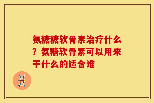 氨糖糖软骨素治疗什么？氨糖软骨素可以用来干什么的适合谁