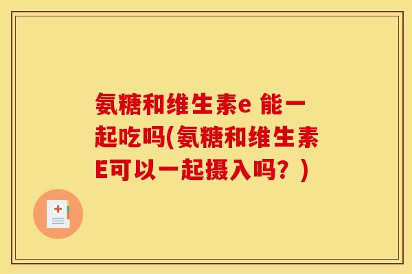 氨糖和维生素e 能一起吃吗(氨糖和维生素E可以一起摄入吗？)