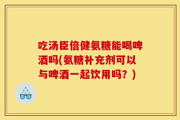 吃汤臣倍健氨糖能喝啤酒吗(氨糖补充剂可以与啤酒一起饮用吗？)