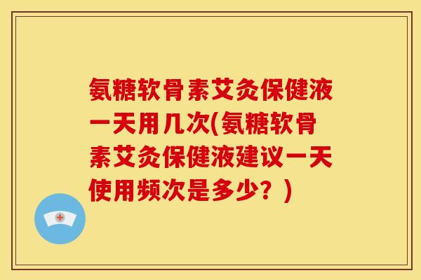 氨糖软骨素艾灸保健液一天用几次(氨糖软骨素艾灸保健液建议一天使用频次是多少？)