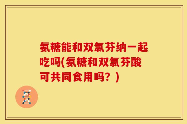 氨糖能和双氯芬纳一起吃吗(氨糖和双氯芬酸可共同食用吗？)