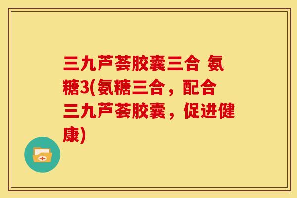 三九芦荟胶囊三合 氨糖3(氨糖三合，配合三九芦荟胶囊，促进健康)