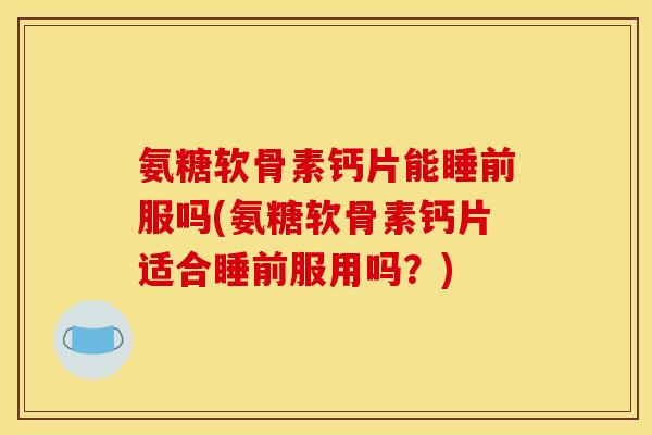 氨糖软骨素钙片能睡前服吗(氨糖软骨素钙片适合睡前服用吗？)