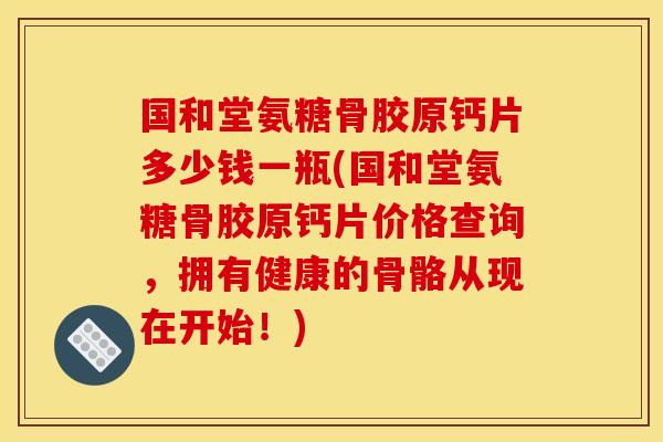 国和堂氨糖骨胶原钙片多少钱一瓶(国和堂氨糖骨胶原钙片价格查询，拥有健康的骨骼从现在开始！)