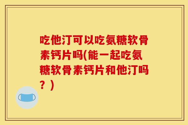 吃他汀可以吃氨糖软骨素钙片吗(能一起吃氨糖软骨素钙片和他汀吗？)