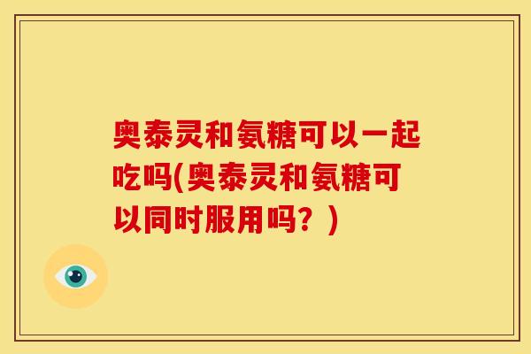 奥泰灵和氨糖可以一起吃吗(奥泰灵和氨糖可以同时服用吗？)
