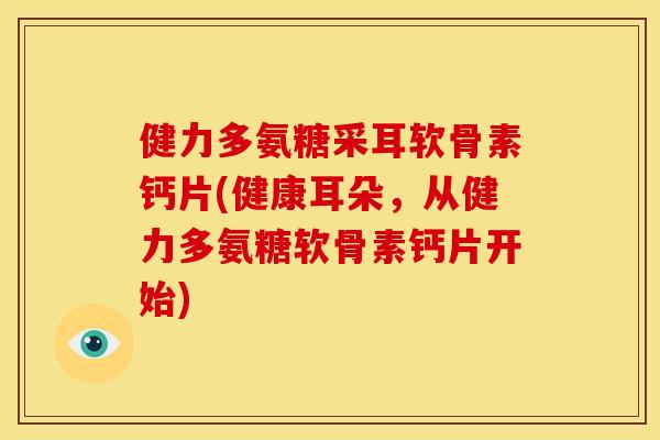 健力多氨糖采耳软骨素钙片(健康耳朵，从健力多氨糖软骨素钙片开始)