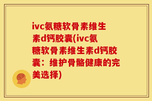 ivc氨糖软骨素维生素d钙胶囊(ivc氨糖软骨素维生素d钙胶囊：维护骨骼健康的完美选择)