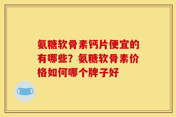 氨糖软骨素钙片便宜的有哪些？氨糖软骨素价格如何哪个牌子好