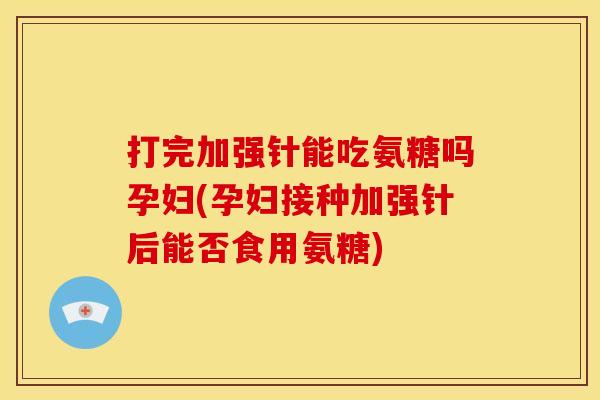 打完加强针能吃氨糖吗孕妇(孕妇接种加强针后能否食用氨糖)