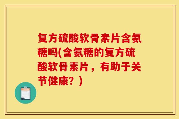 复方硫酸软骨素片含氨糖吗(含氨糖的复方硫酸软骨素片，有助于关节健康？)