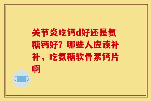 关节炎吃钙d好还是氨糖钙好？哪些人应该补补，吃氨糖软骨素钙片啊