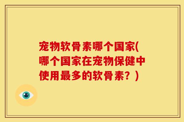 宠物软骨素哪个国家(哪个国家在宠物保健中使用最多的软骨素？)
