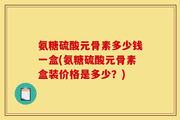 氨糖硫酸元骨素多少钱一盒(氨糖硫酸元骨素盒装价格是多少？)