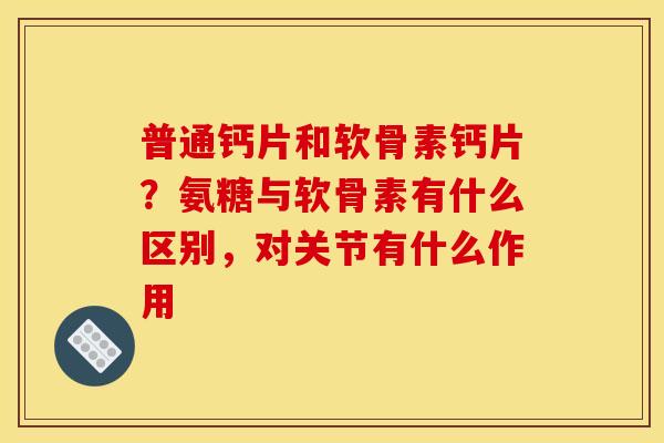 普通钙片和软骨素钙片？氨糖与软骨素有什么区别，对关节有什么作用