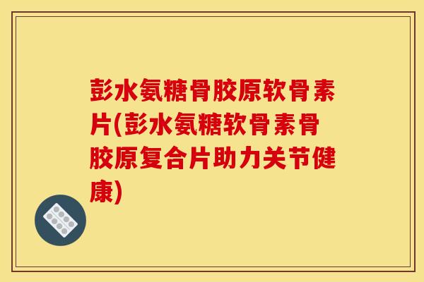 彭水氨糖骨胶原软骨素片(彭水氨糖软骨素骨胶原复合片助力关节健康)
