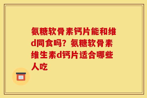 氨糖软骨素钙片能和维d同食吗？氨糖软骨素维生素d钙片适合哪些人吃