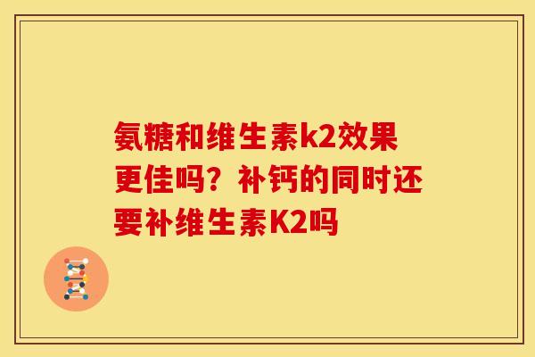 氨糖和维生素k2效果更佳吗？补钙的同时还要补维生素K2吗