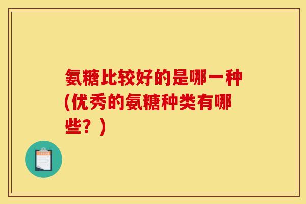 氨糖比较好的是哪一种(优秀的氨糖种类有哪些？)