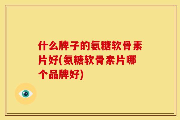 什么牌子的氨糖软骨素片好(氨糖软骨素片哪个品牌好)