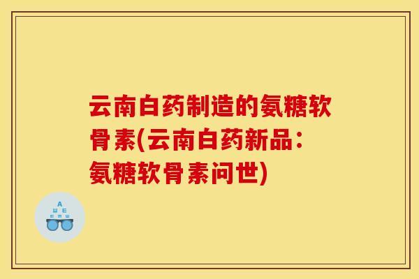 云南白药制造的氨糖软骨素(云南白药新品：氨糖软骨素问世)