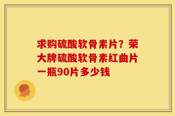 求购硫酸软骨素片？荣大牌硫酸软骨素红曲片一瓶90片多少钱