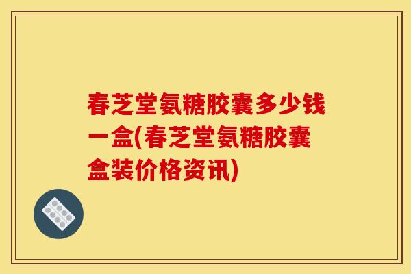 春芝堂氨糖胶囊多少钱一盒(春芝堂氨糖胶囊盒装价格资讯)