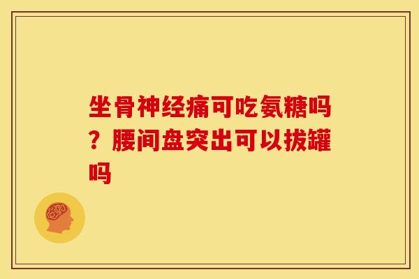 坐骨神经痛可吃氨糖吗？腰间盘突出可以拔罐吗