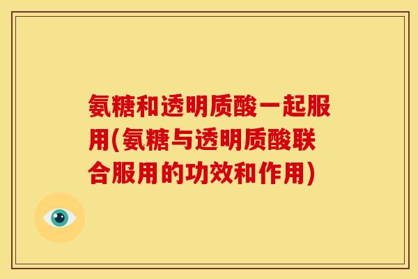 氨糖和透明质酸一起服用(氨糖与透明质酸联合服用的功效和作用)