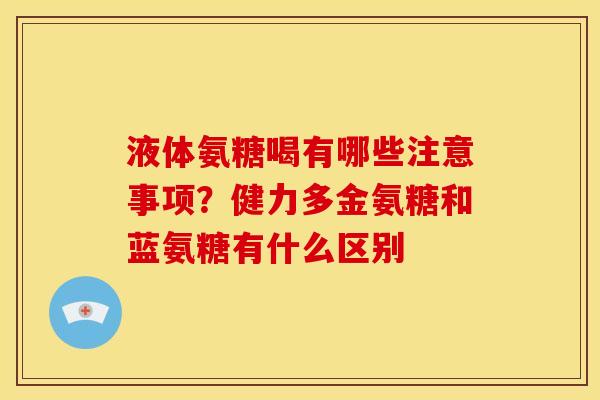 液体氨糖喝有哪些注意事项？健力多金氨糖和蓝氨糖有什么区别