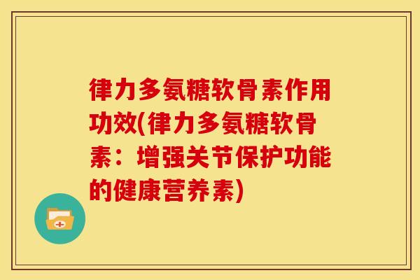律力多氨糖软骨素作用功效(律力多氨糖软骨素：增强关节保护功能的健康营养素)