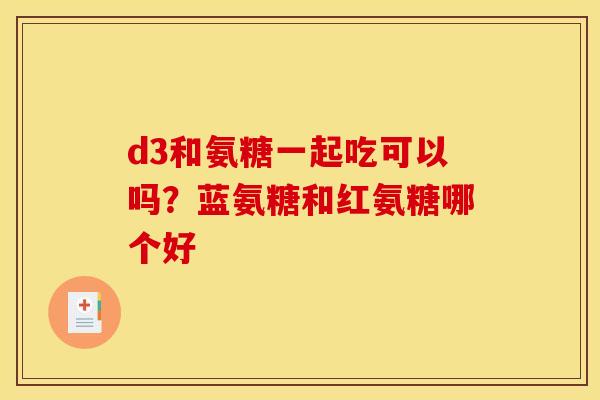 d3和氨糖一起吃可以吗？蓝氨糖和红氨糖哪个好