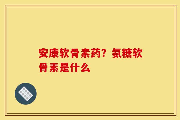 安康软骨素药？氨糖软骨素是什么