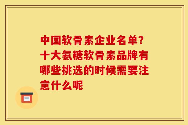 中国软骨素企业名单？十大氨糖软骨素品牌有哪些挑选的时候需要注意什么呢