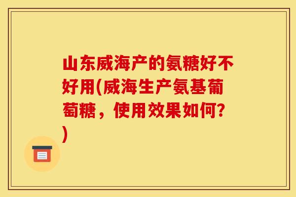 山东威海产的氨糖好不好用(威海生产氨基葡萄糖，使用效果如何？)