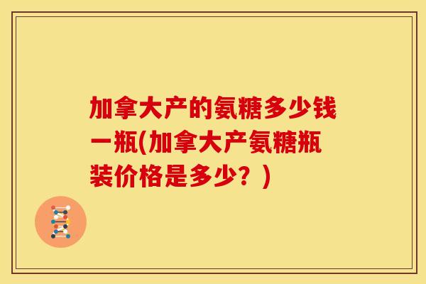 加拿大产的氨糖多少钱一瓶(加拿大产氨糖瓶装价格是多少？)