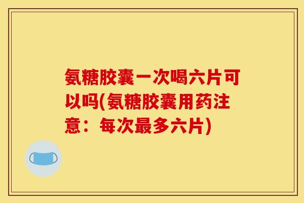 氨糖胶囊一次喝六片可以吗(氨糖胶囊用药注意：每次最多六片)