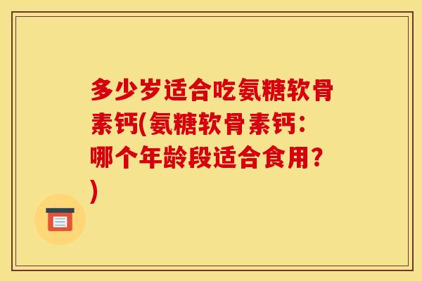 多少岁适合吃氨糖软骨素钙(氨糖软骨素钙：哪个年龄段适合食用？)